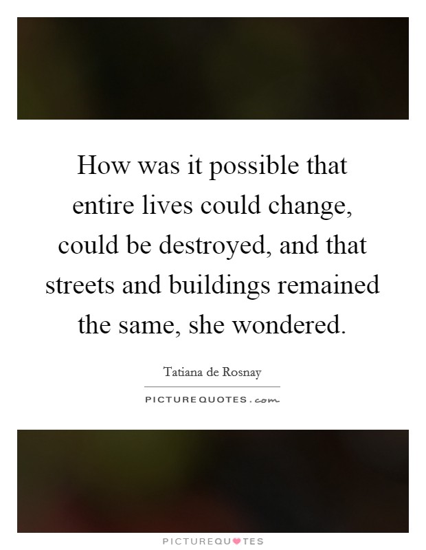 How was it possible that entire lives could change, could be destroyed, and that streets and buildings remained the same, she wondered. Picture Quote #1