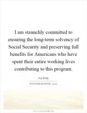 I am staunchly committed to ensuring the long-term solvency of Social Security and preserving full benefits for Americans who have spent their entire working lives contributing to this program Picture Quote #1