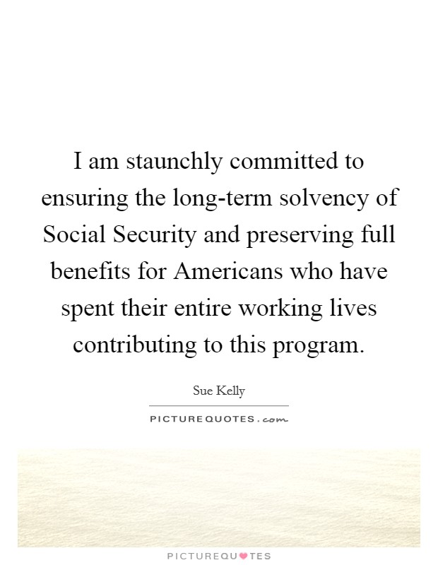 I am staunchly committed to ensuring the long-term solvency of Social Security and preserving full benefits for Americans who have spent their entire working lives contributing to this program. Picture Quote #1