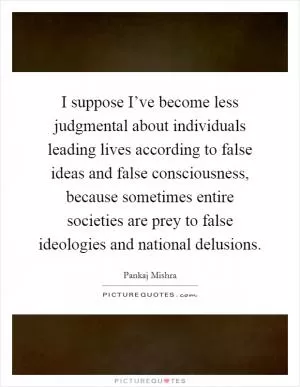 I suppose I’ve become less judgmental about individuals leading lives according to false ideas and false consciousness, because sometimes entire societies are prey to false ideologies and national delusions Picture Quote #1