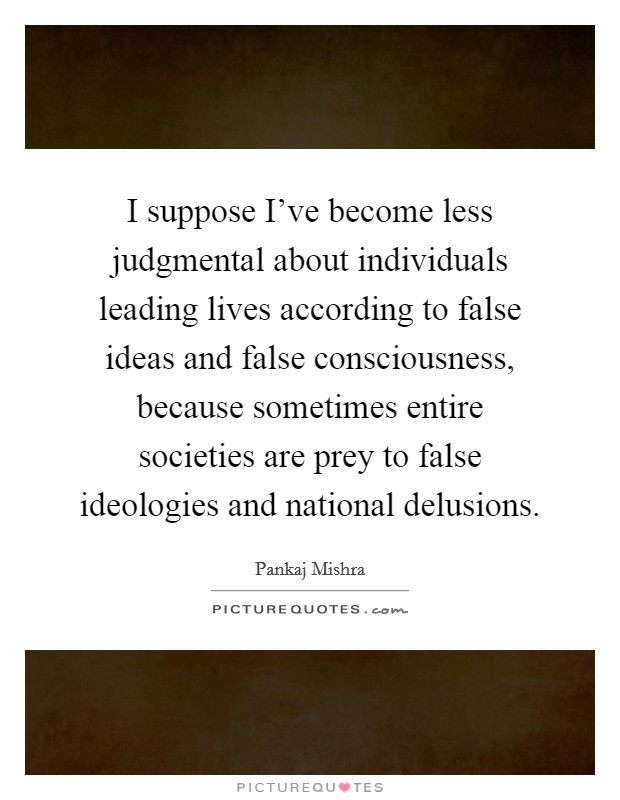 I suppose I've become less judgmental about individuals leading lives according to false ideas and false consciousness, because sometimes entire societies are prey to false ideologies and national delusions. Picture Quote #1