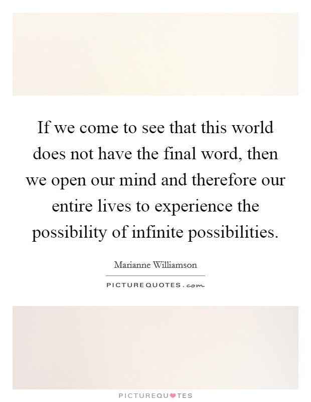 If we come to see that this world does not have the final word, then we open our mind and therefore our entire lives to experience the possibility of infinite possibilities. Picture Quote #1