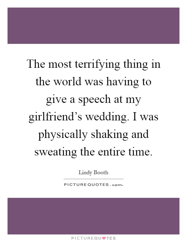 The most terrifying thing in the world was having to give a speech at my girlfriend's wedding. I was physically shaking and sweating the entire time. Picture Quote #1
