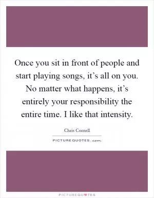 Once you sit in front of people and start playing songs, it’s all on you. No matter what happens, it’s entirely your responsibility the entire time. I like that intensity Picture Quote #1