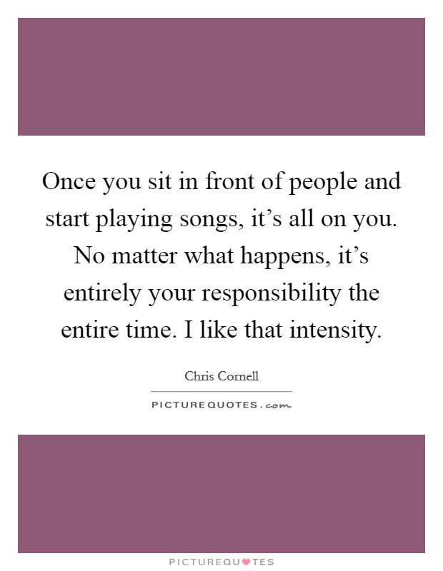 Once you sit in front of people and start playing songs, it's all on you. No matter what happens, it's entirely your responsibility the entire time. I like that intensity. Picture Quote #1
