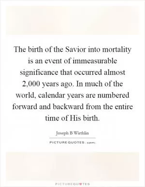 The birth of the Savior into mortality is an event of immeasurable significance that occurred almost 2,000 years ago. In much of the world, calendar years are numbered forward and backward from the entire time of His birth Picture Quote #1