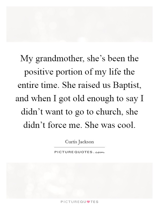 My grandmother, she's been the positive portion of my life the entire time. She raised us Baptist, and when I got old enough to say I didn't want to go to church, she didn't force me. She was cool. Picture Quote #1