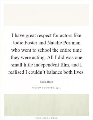 I have great respect for actors like Jodie Foster and Natalie Portman who went to school the entire time they were acting. All I did was one small little independent film, and I realised I couldn’t balance both lives Picture Quote #1