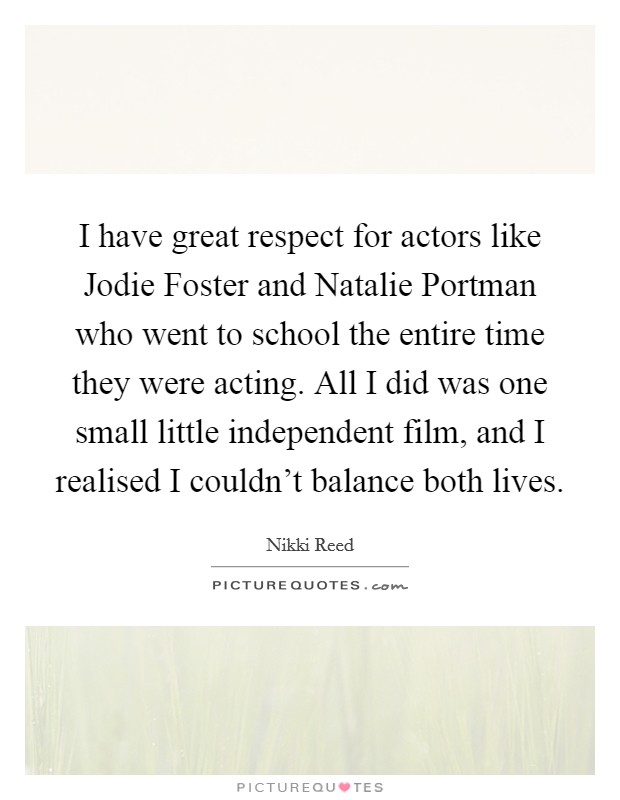 I have great respect for actors like Jodie Foster and Natalie Portman who went to school the entire time they were acting. All I did was one small little independent film, and I realised I couldn't balance both lives. Picture Quote #1