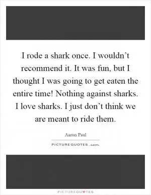 I rode a shark once. I wouldn’t recommend it. It was fun, but I thought I was going to get eaten the entire time! Nothing against sharks. I love sharks. I just don’t think we are meant to ride them Picture Quote #1
