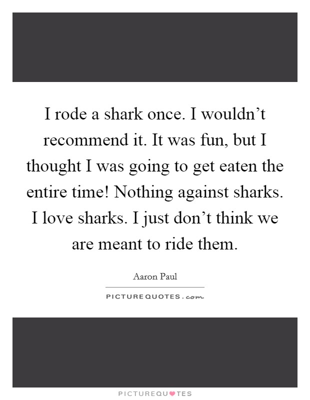 I rode a shark once. I wouldn't recommend it. It was fun, but I thought I was going to get eaten the entire time! Nothing against sharks. I love sharks. I just don't think we are meant to ride them. Picture Quote #1