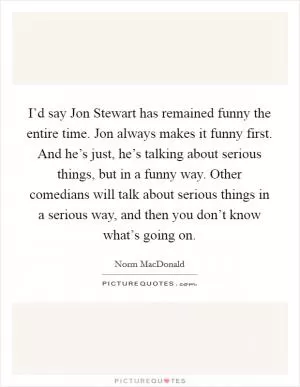 I’d say Jon Stewart has remained funny the entire time. Jon always makes it funny first. And he’s just, he’s talking about serious things, but in a funny way. Other comedians will talk about serious things in a serious way, and then you don’t know what’s going on Picture Quote #1