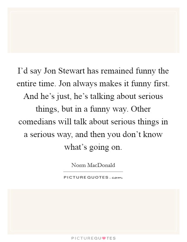 I'd say Jon Stewart has remained funny the entire time. Jon always makes it funny first. And he's just, he's talking about serious things, but in a funny way. Other comedians will talk about serious things in a serious way, and then you don't know what's going on. Picture Quote #1