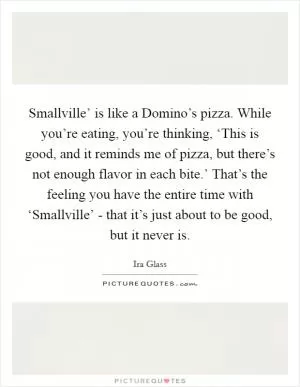 Smallville’ is like a Domino’s pizza. While you’re eating, you’re thinking, ‘This is good, and it reminds me of pizza, but there’s not enough flavor in each bite.’ That’s the feeling you have the entire time with ‘Smallville’ - that it’s just about to be good, but it never is Picture Quote #1