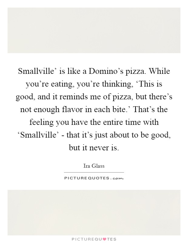 Smallville' is like a Domino's pizza. While you're eating, you're thinking, ‘This is good, and it reminds me of pizza, but there's not enough flavor in each bite.' That's the feeling you have the entire time with ‘Smallville' - that it's just about to be good, but it never is. Picture Quote #1