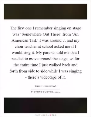 The first one I remember singing on stage was ‘Somewhere Out There’ from ‘An American Tail.’ I was around 7, and my choir teacher at school asked me if I would sing it. My parents told me that I needed to move around the stage, so for the entire time I just walked back and forth from side to side while I was singing - there’s videotape of it Picture Quote #1