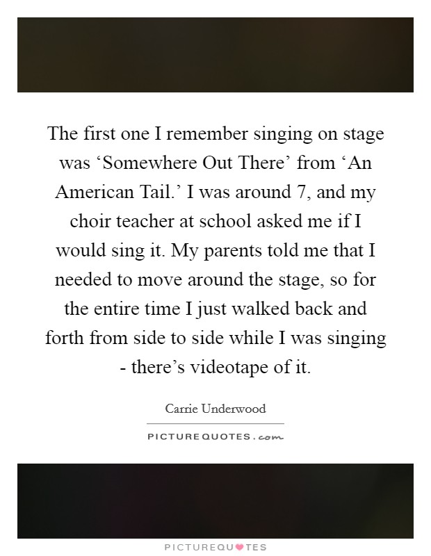The first one I remember singing on stage was ‘Somewhere Out There' from ‘An American Tail.' I was around 7, and my choir teacher at school asked me if I would sing it. My parents told me that I needed to move around the stage, so for the entire time I just walked back and forth from side to side while I was singing - there's videotape of it. Picture Quote #1