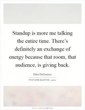 Standup is more me talking the entire time. There’s definitely an exchange of energy because that room, that audience, is giving back Picture Quote #1