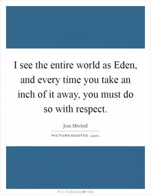 I see the entire world as Eden, and every time you take an inch of it away, you must do so with respect Picture Quote #1