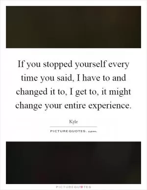 If you stopped yourself every time you said, I have to and changed it to, I get to, it might change your entire experience Picture Quote #1