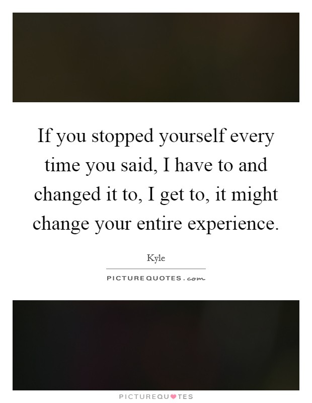 If you stopped yourself every time you said, I have to and changed it to, I get to, it might change your entire experience. Picture Quote #1