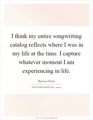 I think my entire songwriting catalog reflects where I was in my life at the time. I capture whatever moment I am experiencing in life Picture Quote #1