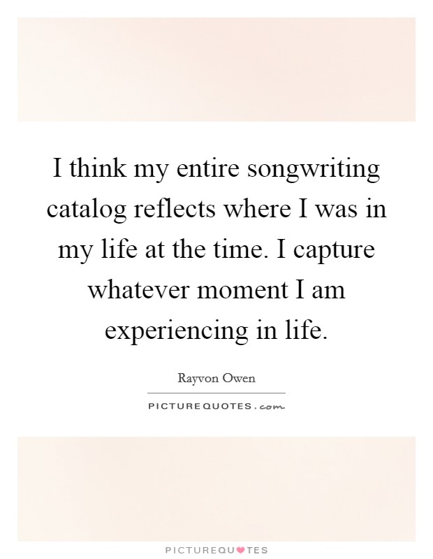I think my entire songwriting catalog reflects where I was in my life at the time. I capture whatever moment I am experiencing in life. Picture Quote #1