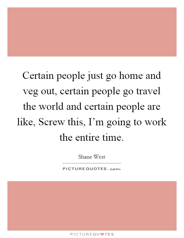Certain people just go home and veg out, certain people go travel the world and certain people are like, Screw this, I'm going to work the entire time. Picture Quote #1
