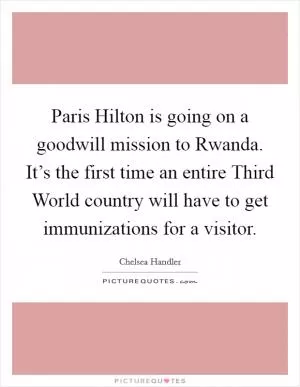 Paris Hilton is going on a goodwill mission to Rwanda. It’s the first time an entire Third World country will have to get immunizations for a visitor Picture Quote #1