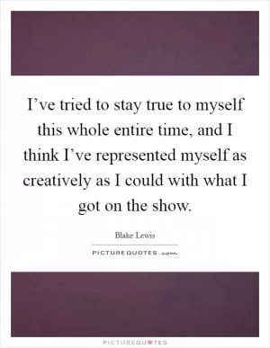 I’ve tried to stay true to myself this whole entire time, and I think I’ve represented myself as creatively as I could with what I got on the show Picture Quote #1