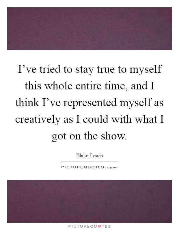 I've tried to stay true to myself this whole entire time, and I think I've represented myself as creatively as I could with what I got on the show. Picture Quote #1