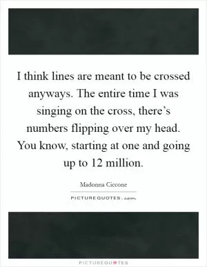I think lines are meant to be crossed anyways. The entire time I was singing on the cross, there’s numbers flipping over my head. You know, starting at one and going up to 12 million Picture Quote #1