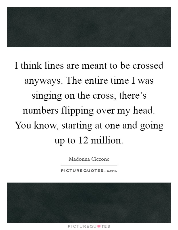 I think lines are meant to be crossed anyways. The entire time I was singing on the cross, there's numbers flipping over my head. You know, starting at one and going up to 12 million. Picture Quote #1