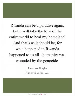 Rwanda can be a paradise again, but it will take the love of the entire world to heal my homeland. And that’s as it should be, for what happened in Rwanda happened to us all - humanity was wounded by the genocide Picture Quote #1