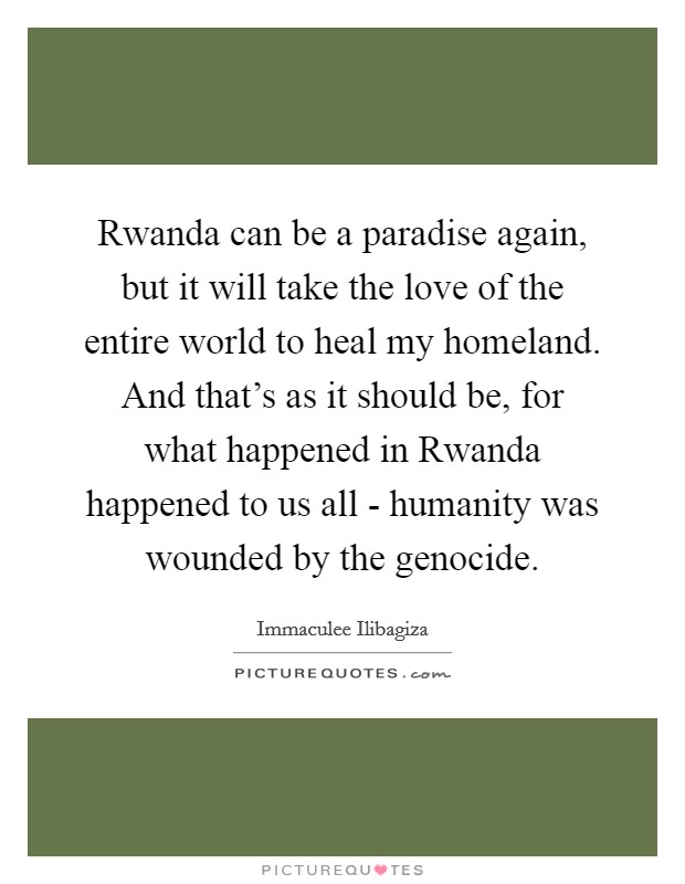 Rwanda can be a paradise again, but it will take the love of the entire world to heal my homeland. And that's as it should be, for what happened in Rwanda happened to us all - humanity was wounded by the genocide. Picture Quote #1
