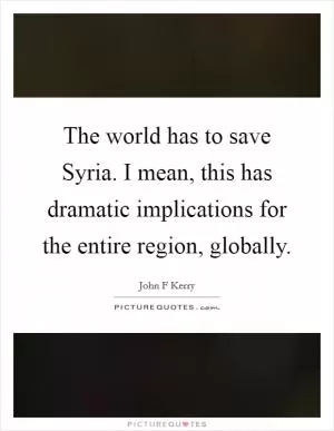 The world has to save Syria. I mean, this has dramatic implications for the entire region, globally Picture Quote #1