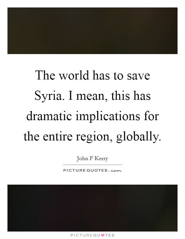 The world has to save Syria. I mean, this has dramatic implications for the entire region, globally. Picture Quote #1