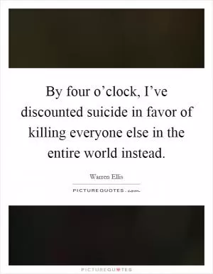 By four o’clock, I’ve discounted suicide in favor of killing everyone else in the entire world instead Picture Quote #1