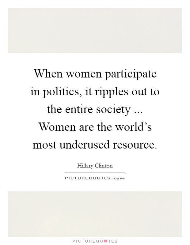 When women participate in politics, it ripples out to the entire society ... Women are the world's most underused resource. Picture Quote #1