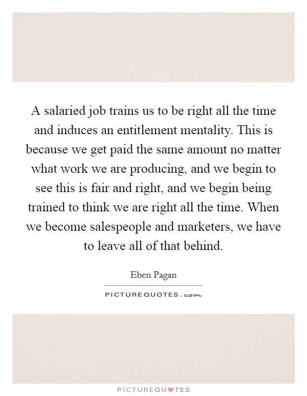 A salaried job trains us to be right all the time and induces an entitlement mentality. This is because we get paid the same amount no matter what work we are producing, and we begin to see this is fair and right, and we begin being trained to think we are right all the time. When we become salespeople and marketers, we have to leave all of that behind. Picture Quote #1