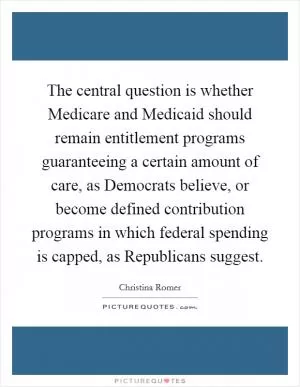 The central question is whether Medicare and Medicaid should remain entitlement programs guaranteeing a certain amount of care, as Democrats believe, or become defined contribution programs in which federal spending is capped, as Republicans suggest Picture Quote #1