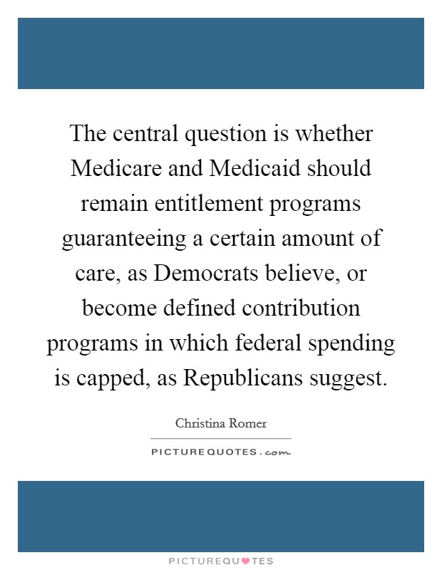 The central question is whether Medicare and Medicaid should remain entitlement programs guaranteeing a certain amount of care, as Democrats believe, or become defined contribution programs in which federal spending is capped, as Republicans suggest. Picture Quote #1