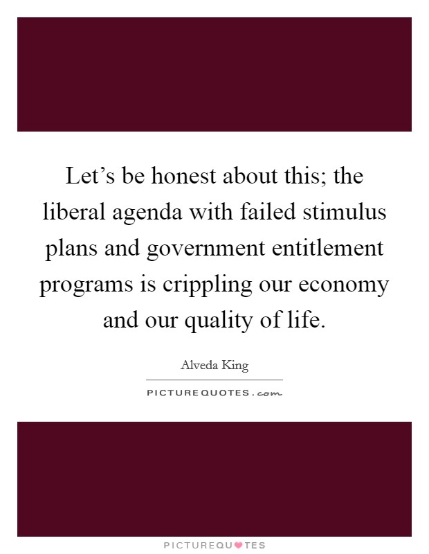 Let's be honest about this; the liberal agenda with failed stimulus plans and government entitlement programs is crippling our economy and our quality of life. Picture Quote #1
