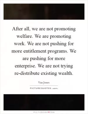 After all, we are not promoting welfare. We are promoting work. We are not pushing for more entitlement programs. We are pushing for more enterprise. We are not trying re-distribute existing wealth Picture Quote #1