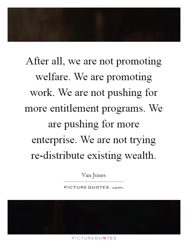 After all, we are not promoting welfare. We are promoting work. We are not pushing for more entitlement programs. We are pushing for more enterprise. We are not trying re-distribute existing wealth. Picture Quote #1