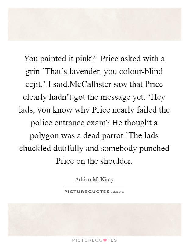 You painted it pink?' Price asked with a grin.'That's lavender, you colour-blind eejit,' I said.McCallister saw that Price clearly hadn't got the message yet. ‘Hey lads, you know why Price nearly failed the police entrance exam? He thought a polygon was a dead parrot.'The lads chuckled dutifully and somebody punched Price on the shoulder. Picture Quote #1
