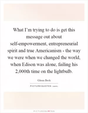 What I’m trying to do is get this message out about self-empowerment, entrepreneurial spirit and true Americanism - the way we were when we changed the world, when Edison was alone, failing his 2,000th time on the lightbulb Picture Quote #1