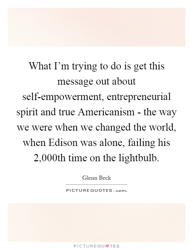 What I'm trying to do is get this message out about self-empowerment, entrepreneurial spirit and true Americanism - the way we were when we changed the world, when Edison was alone, failing his 2,000th time on the lightbulb. Picture Quote #1