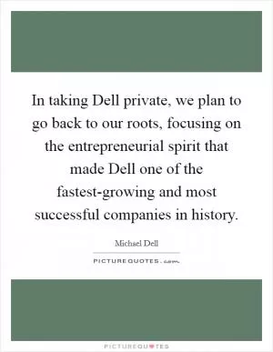 In taking Dell private, we plan to go back to our roots, focusing on the entrepreneurial spirit that made Dell one of the fastest-growing and most successful companies in history Picture Quote #1