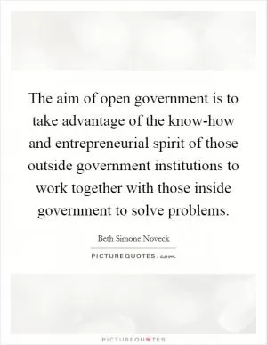 The aim of open government is to take advantage of the know-how and entrepreneurial spirit of those outside government institutions to work together with those inside government to solve problems Picture Quote #1